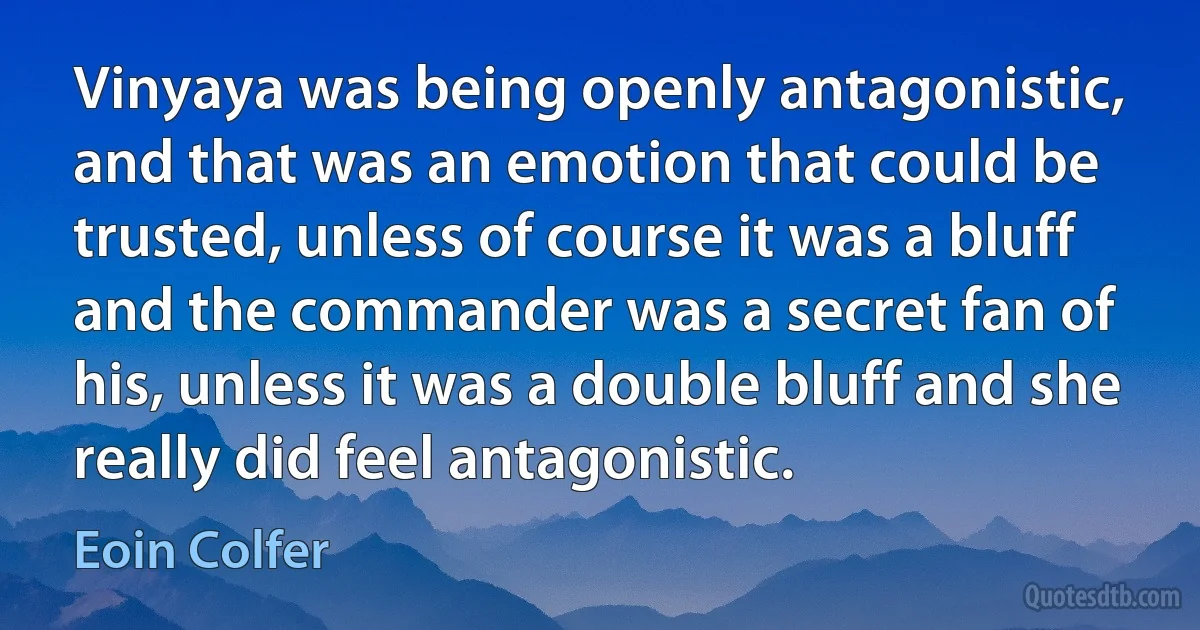 Vinyaya was being openly antagonistic, and that was an emotion that could be trusted, unless of course it was a bluff and the commander was a secret fan of his, unless it was a double bluff and she really did feel antagonistic. (Eoin Colfer)