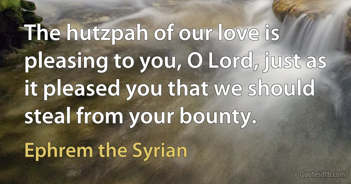 The hutzpah of our love is pleasing to you, O Lord, just as it pleased you that we should steal from your bounty. (Ephrem the Syrian)