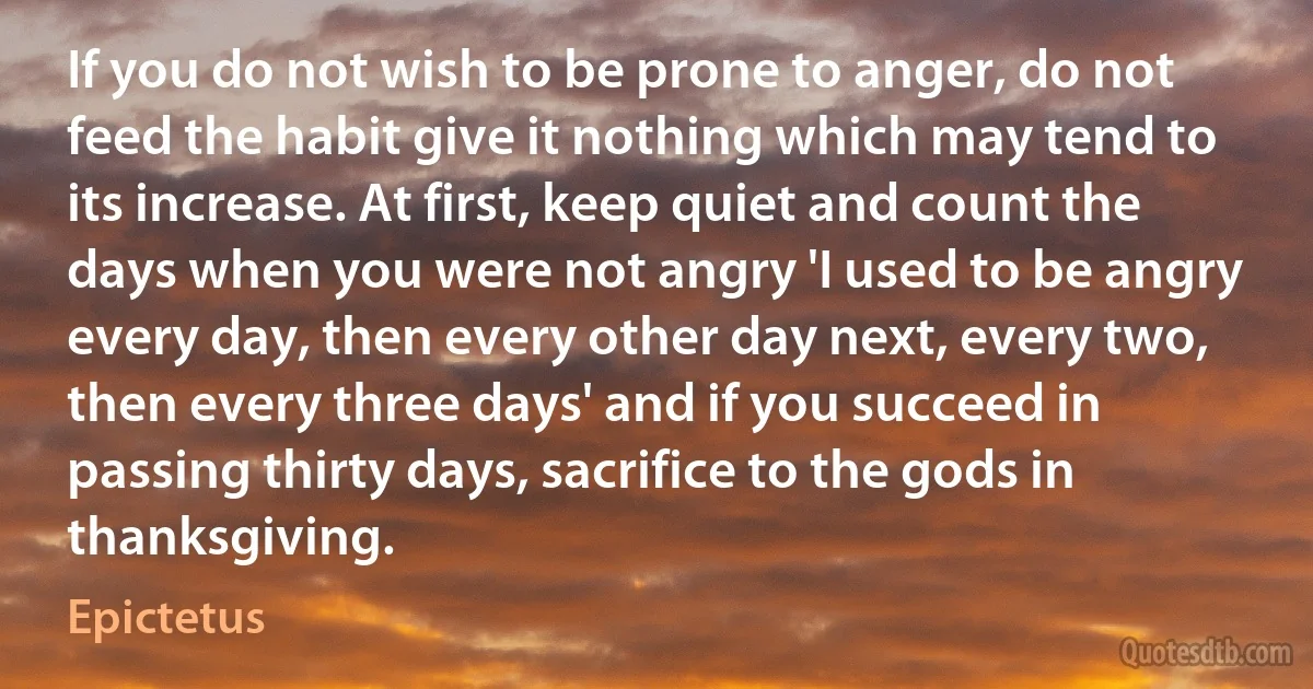 If you do not wish to be prone to anger, do not feed the habit give it nothing which may tend to its increase. At first, keep quiet and count the days when you were not angry 'I used to be angry every day, then every other day next, every two, then every three days' and if you succeed in passing thirty days, sacrifice to the gods in thanksgiving. (Epictetus)