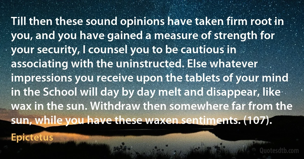 Till then these sound opinions have taken firm root in you, and you have gained a measure of strength for your security, I counsel you to be cautious in associating with the uninstructed. Else whatever impressions you receive upon the tablets of your mind in the School will day by day melt and disappear, like wax in the sun. Withdraw then somewhere far from the sun, while you have these waxen sentiments. (107). (Epictetus)