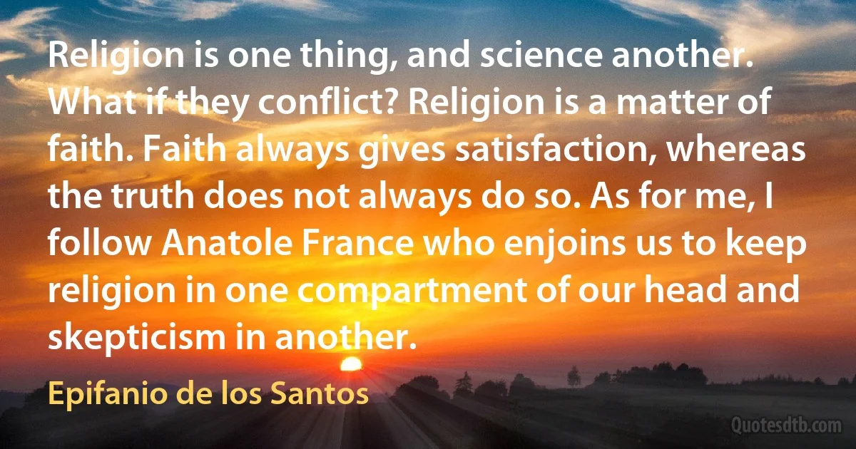 Religion is one thing, and science another. What if they conflict? Religion is a matter of faith. Faith always gives satisfaction, whereas the truth does not always do so. As for me, I follow Anatole France who enjoins us to keep religion in one compartment of our head and skepticism in another. (Epifanio de los Santos)