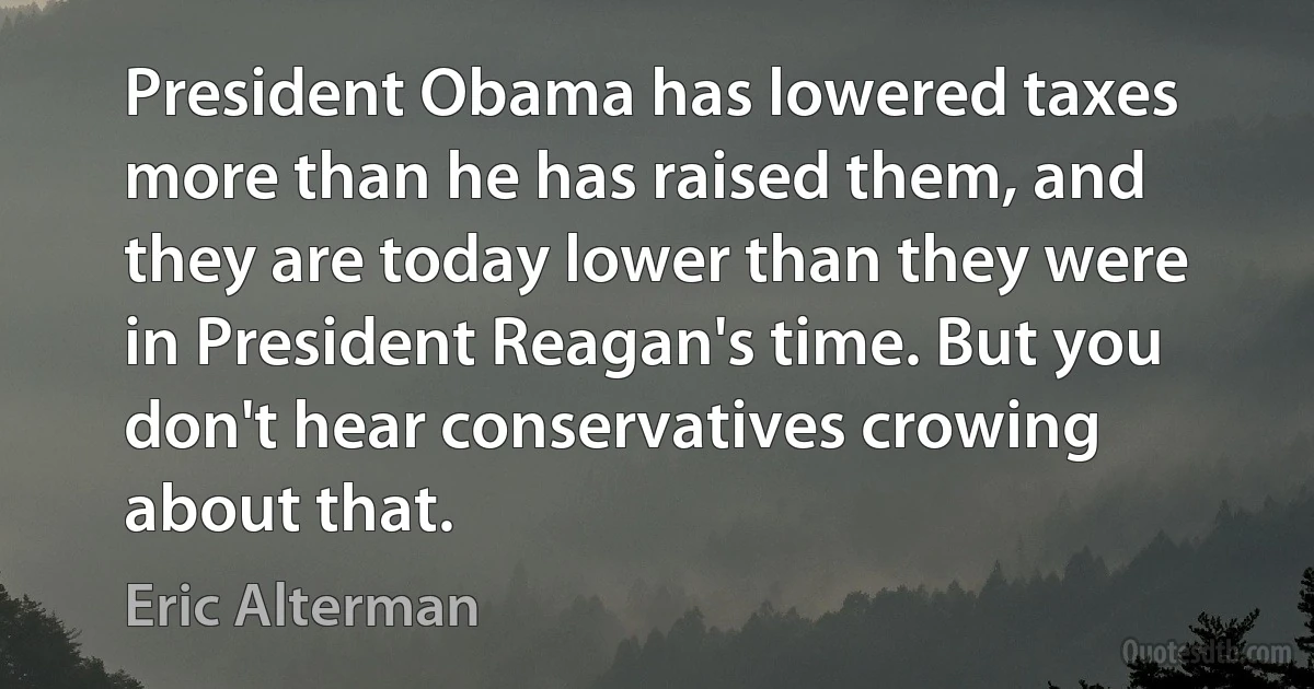 President Obama has lowered taxes more than he has raised them, and they are today lower than they were in President Reagan's time. But you don't hear conservatives crowing about that. (Eric Alterman)