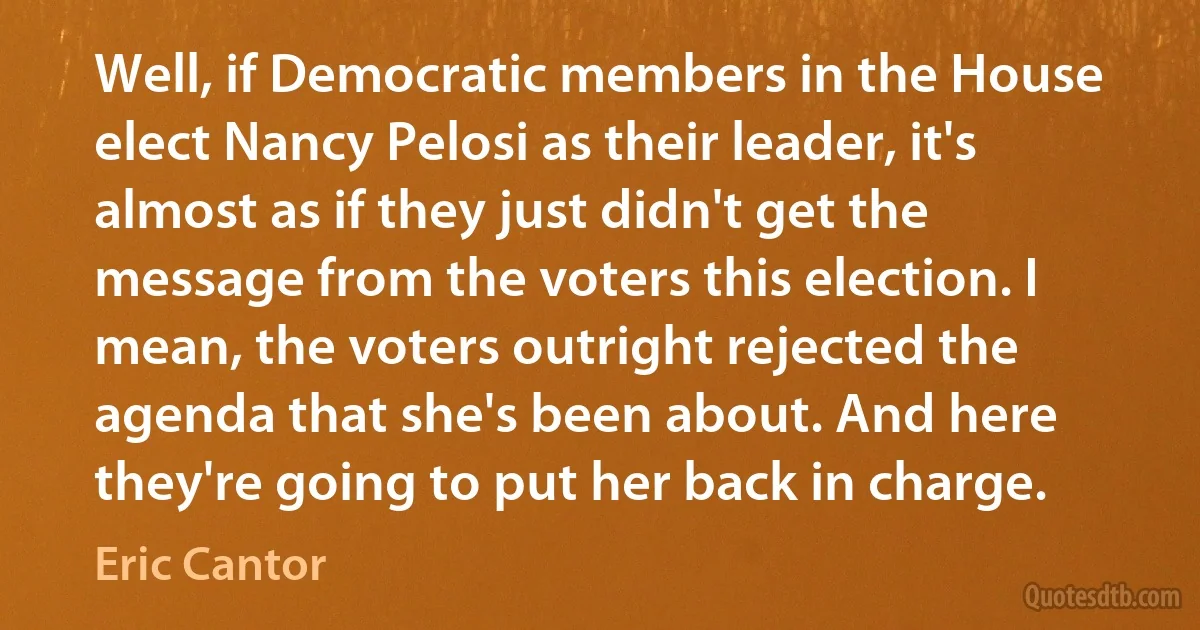 Well, if Democratic members in the House elect Nancy Pelosi as their leader, it's almost as if they just didn't get the message from the voters this election. I mean, the voters outright rejected the agenda that she's been about. And here they're going to put her back in charge. (Eric Cantor)