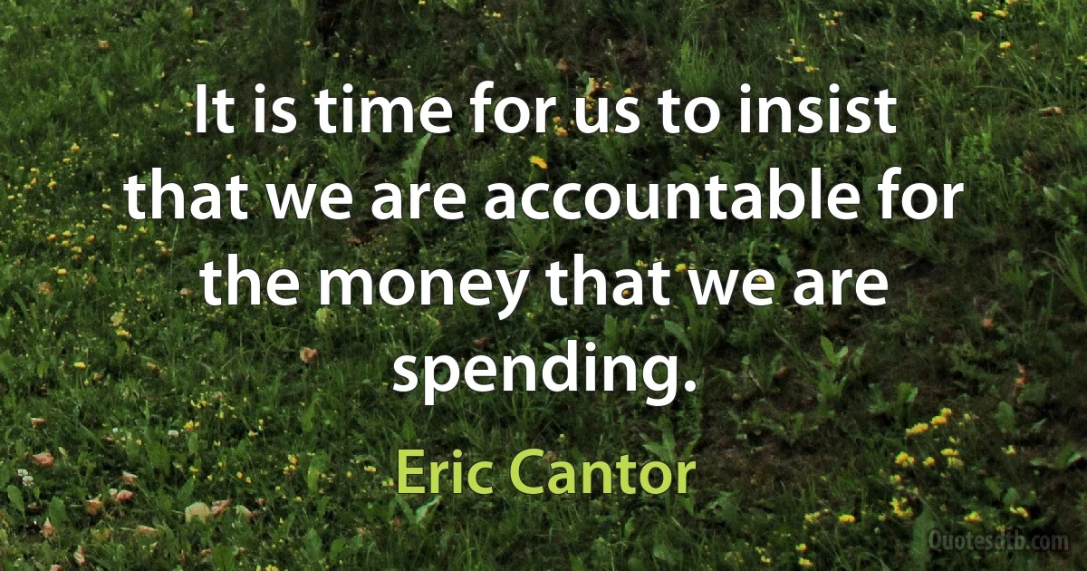 It is time for us to insist that we are accountable for the money that we are spending. (Eric Cantor)