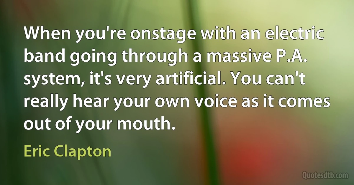 When you're onstage with an electric band going through a massive P.A. system, it's very artificial. You can't really hear your own voice as it comes out of your mouth. (Eric Clapton)