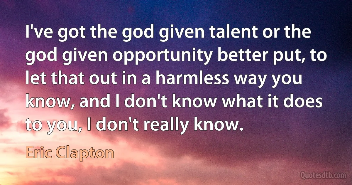 I've got the god given talent or the god given opportunity better put, to let that out in a harmless way you know, and I don't know what it does to you, I don't really know. (Eric Clapton)