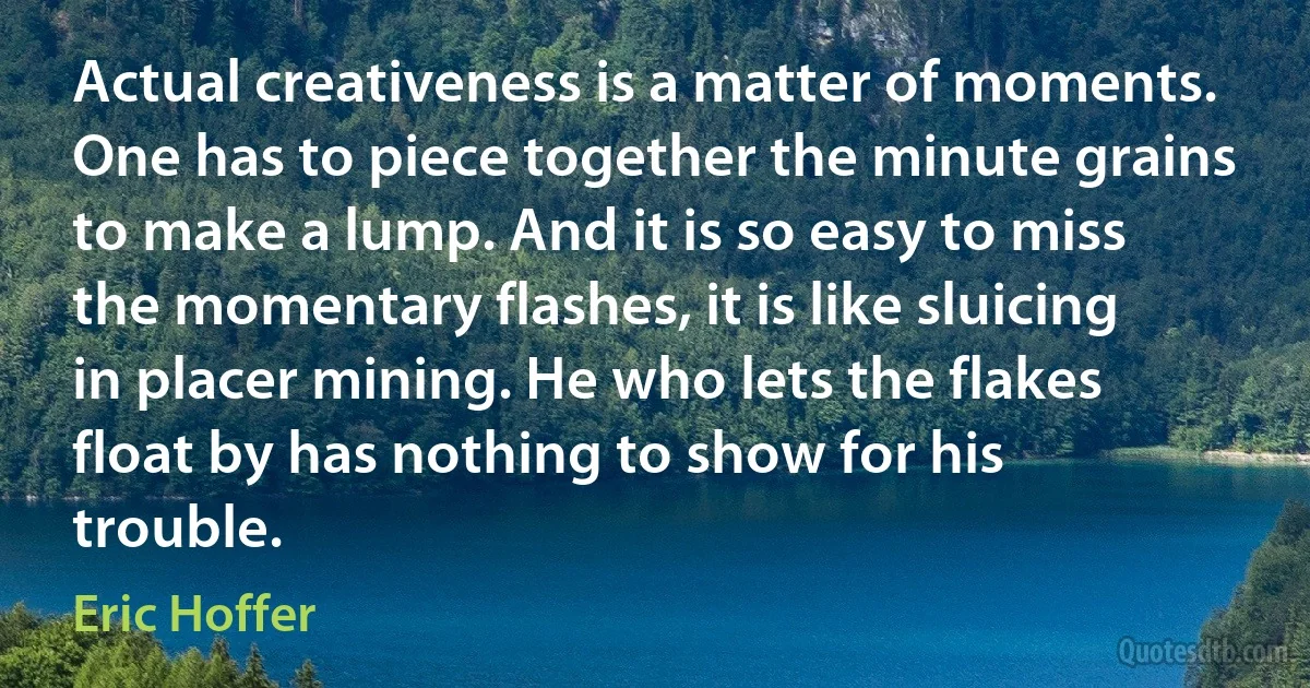 Actual creativeness is a matter of moments. One has to piece together the minute grains to make a lump. And it is so easy to miss the momentary flashes, it is like sluicing in placer mining. He who lets the flakes float by has nothing to show for his trouble. (Eric Hoffer)