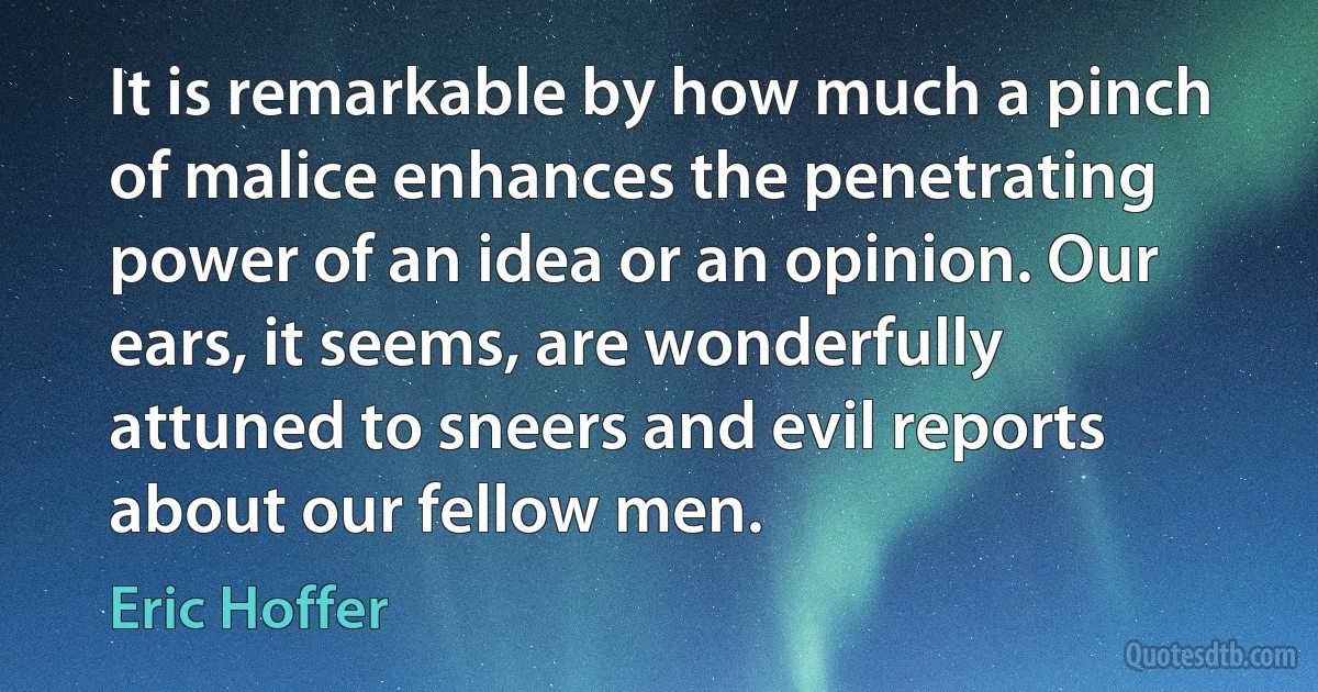 It is remarkable by how much a pinch of malice enhances the penetrating power of an idea or an opinion. Our ears, it seems, are wonderfully attuned to sneers and evil reports about our fellow men. (Eric Hoffer)