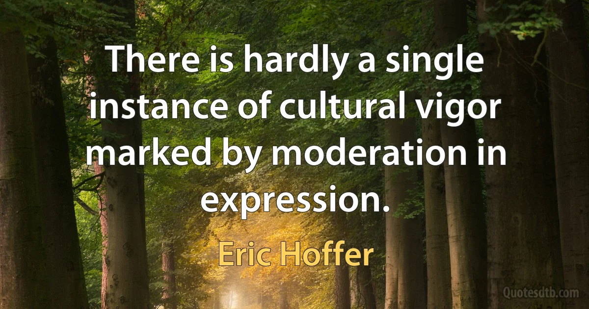 There is hardly a single instance of cultural vigor marked by moderation in expression. (Eric Hoffer)