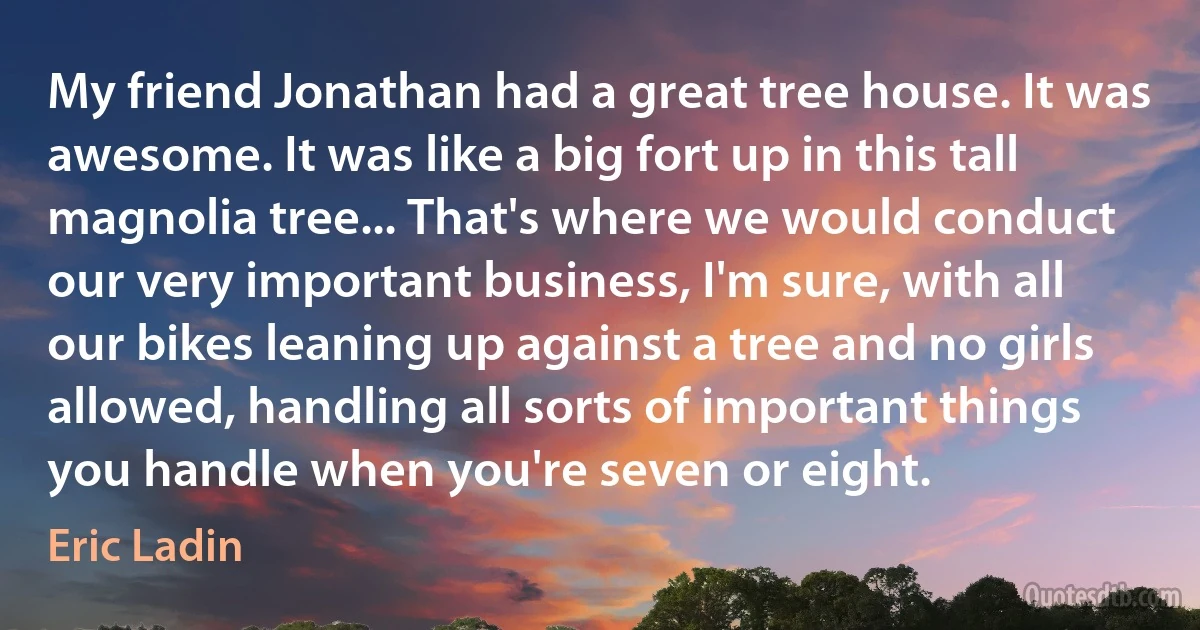 My friend Jonathan had a great tree house. It was awesome. It was like a big fort up in this tall magnolia tree... That's where we would conduct our very important business, I'm sure, with all our bikes leaning up against a tree and no girls allowed, handling all sorts of important things you handle when you're seven or eight. (Eric Ladin)