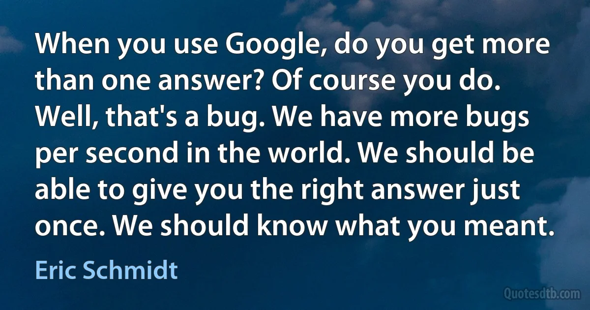 When you use Google, do you get more than one answer? Of course you do. Well, that's a bug. We have more bugs per second in the world. We should be able to give you the right answer just once. We should know what you meant. (Eric Schmidt)