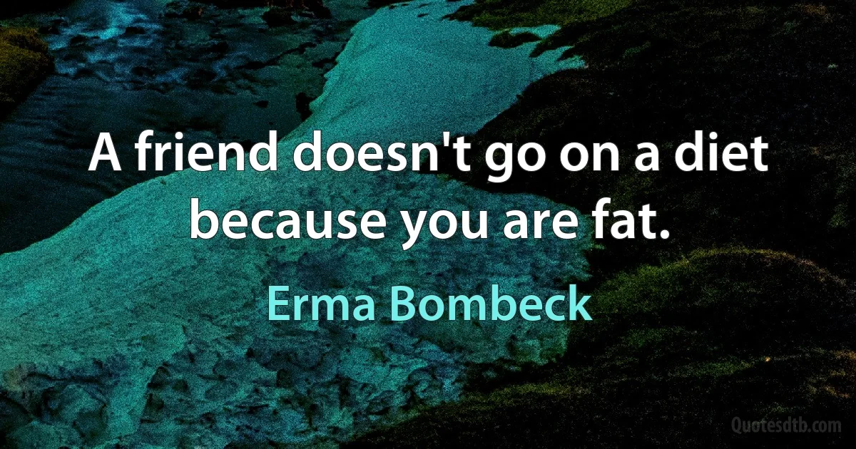 A friend doesn't go on a diet because you are fat. (Erma Bombeck)