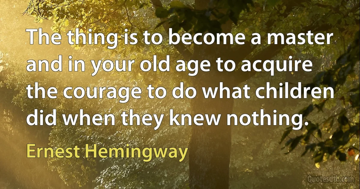 The thing is to become a master and in your old age to acquire the courage to do what children did when they knew nothing. (Ernest Hemingway)