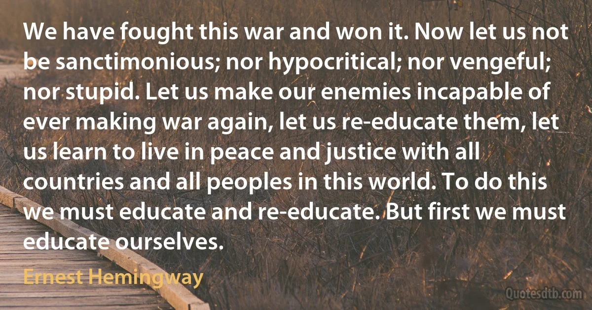 We have fought this war and won it. Now let us not be sanctimonious; nor hypocritical; nor vengeful; nor stupid. Let us make our enemies incapable of ever making war again, let us re-educate them, let us learn to live in peace and justice with all countries and all peoples in this world. To do this we must educate and re-educate. But first we must educate ourselves. (Ernest Hemingway)