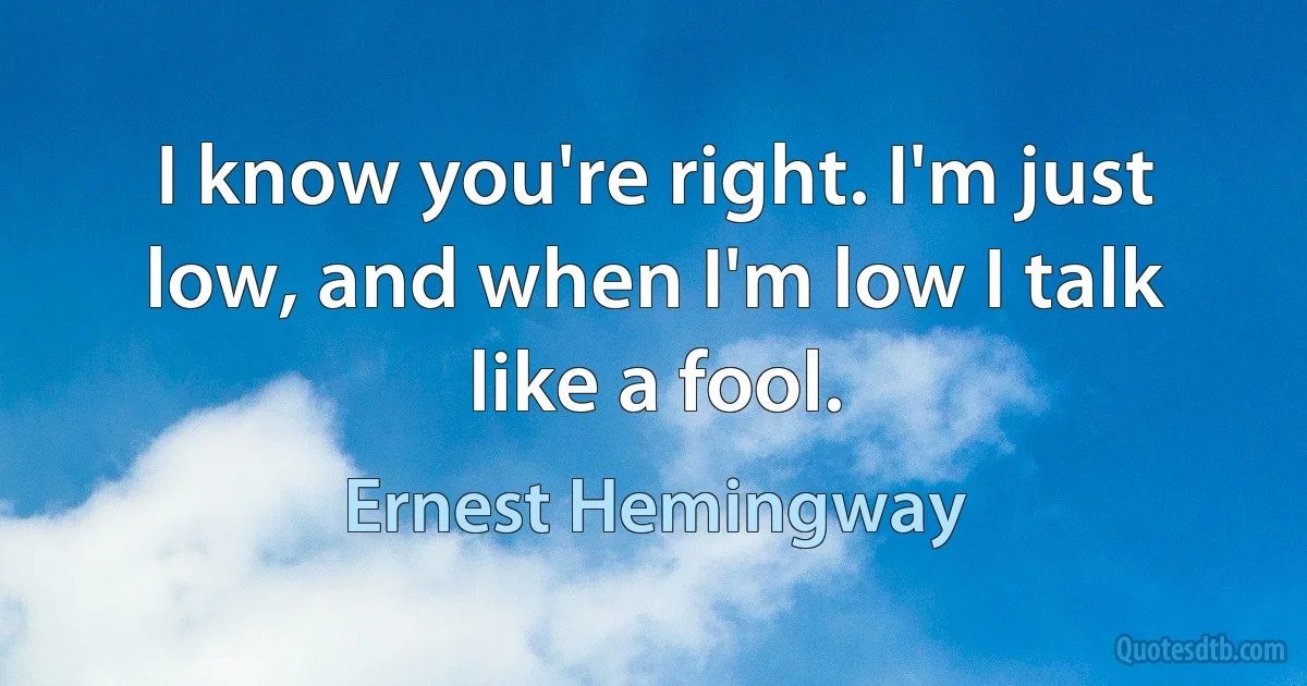 I know you're right. I'm just low, and when I'm low I talk like a fool. (Ernest Hemingway)