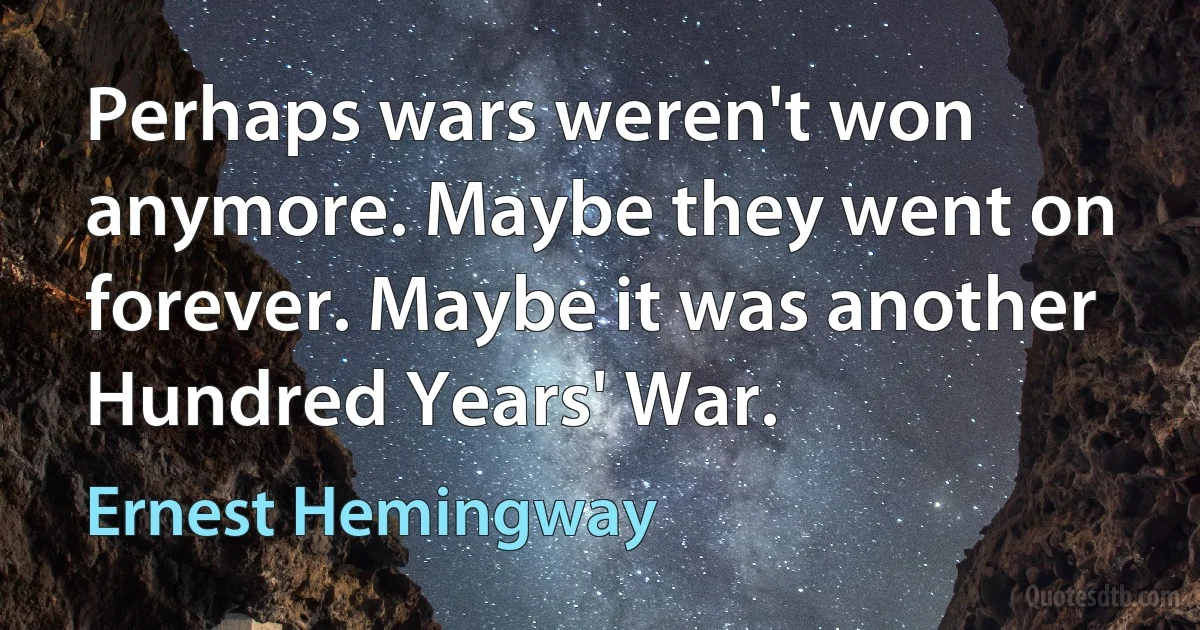 Perhaps wars weren't won anymore. Maybe they went on forever. Maybe it was another Hundred Years' War. (Ernest Hemingway)