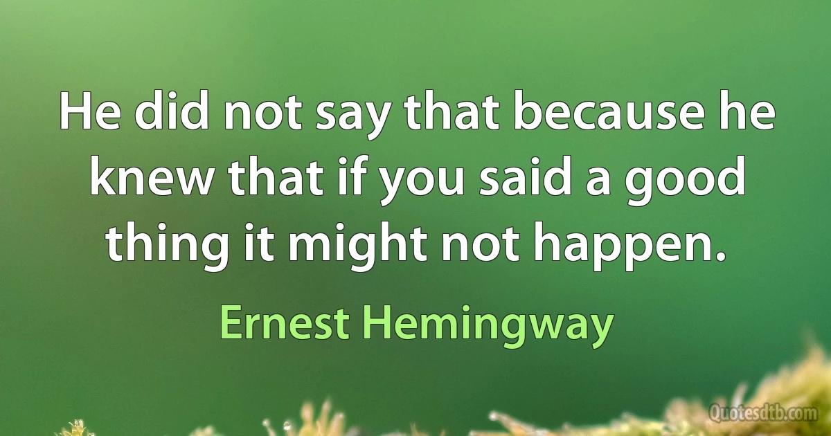 He did not say that because he knew that if you said a good thing it might not happen. (Ernest Hemingway)