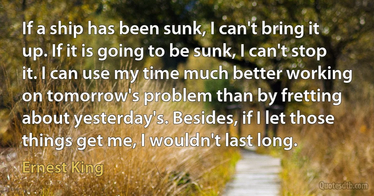 If a ship has been sunk, I can't bring it up. If it is going to be sunk, I can't stop it. I can use my time much better working on tomorrow's problem than by fretting about yesterday's. Besides, if I let those things get me, I wouldn't last long. (Ernest King)