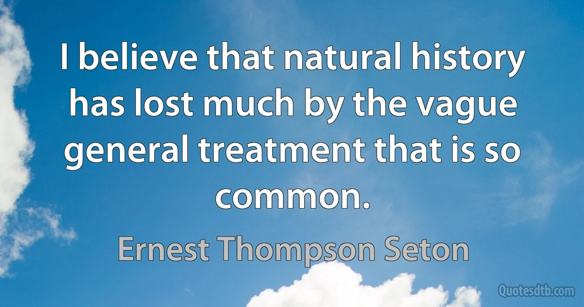 I believe that natural history has lost much by the vague general treatment that is so common. (Ernest Thompson Seton)