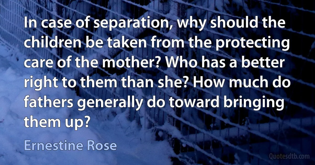 In case of separation, why should the children be taken from the protecting care of the mother? Who has a better right to them than she? How much do fathers generally do toward bringing them up? (Ernestine Rose)