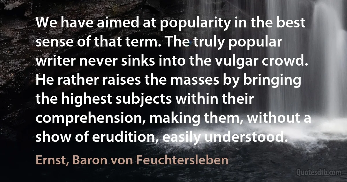 We have aimed at popularity in the best sense of that term. The truly popular writer never sinks into the vulgar crowd. He rather raises the masses by bringing the highest subjects within their comprehension, making them, without a show of erudition, easily understood. (Ernst, Baron von Feuchtersleben)