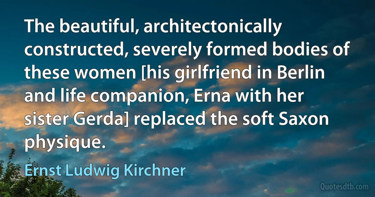 The beautiful, architectonically constructed, severely formed bodies of these women [his girlfriend in Berlin and life companion, Erna with her sister Gerda] replaced the soft Saxon physique. (Ernst Ludwig Kirchner)