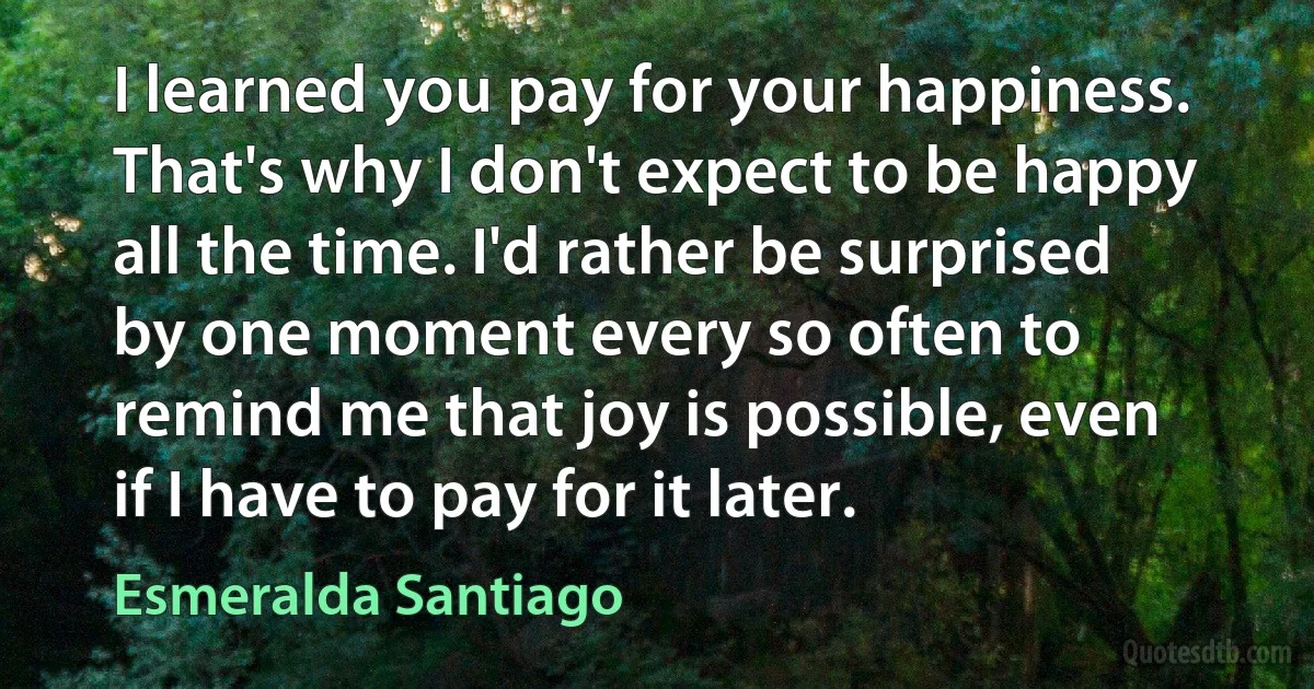 I learned you pay for your happiness. That's why I don't expect to be happy all the time. I'd rather be surprised by one moment every so often to remind me that joy is possible, even if I have to pay for it later. (Esmeralda Santiago)