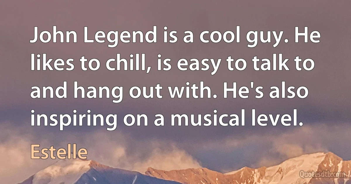 John Legend is a cool guy. He likes to chill, is easy to talk to and hang out with. He's also inspiring on a musical level. (Estelle)