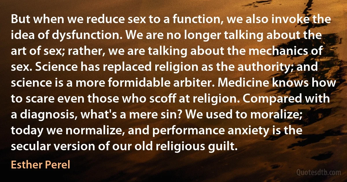 But when we reduce sex to a function, we also invoke the idea of dysfunction. We are no longer talking about the art of sex; rather, we are talking about the mechanics of sex. Science has replaced religion as the authority; and science is a more formidable arbiter. Medicine knows how to scare even those who scoff at religion. Compared with a diagnosis, what's a mere sin? We used to moralize; today we normalize, and performance anxiety is the secular version of our old religious guilt. (Esther Perel)