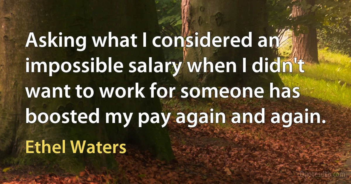 Asking what I considered an impossible salary when I didn't want to work for someone has boosted my pay again and again. (Ethel Waters)