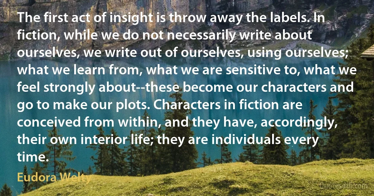 The first act of insight is throw away the labels. In fiction, while we do not necessarily write about ourselves, we write out of ourselves, using ourselves; what we learn from, what we are sensitive to, what we feel strongly about--these become our characters and go to make our plots. Characters in fiction are conceived from within, and they have, accordingly, their own interior life; they are individuals every time. (Eudora Welty)