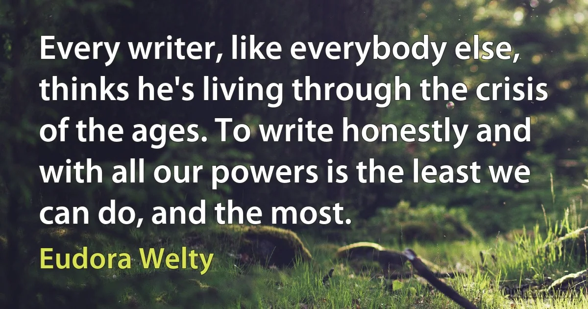 Every writer, like everybody else, thinks he's living through the crisis of the ages. To write honestly and with all our powers is the least we can do, and the most. (Eudora Welty)