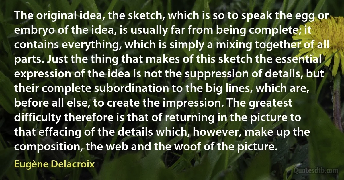 The original idea, the sketch, which is so to speak the egg or embryo of the idea, is usually far from being complete; it contains everything, which is simply a mixing together of all parts. Just the thing that makes of this sketch the essential expression of the idea is not the suppression of details, but their complete subordination to the big lines, which are, before all else, to create the impression. The greatest difficulty therefore is that of returning in the picture to that effacing of the details which, however, make up the composition, the web and the woof of the picture. (Eugène Delacroix)