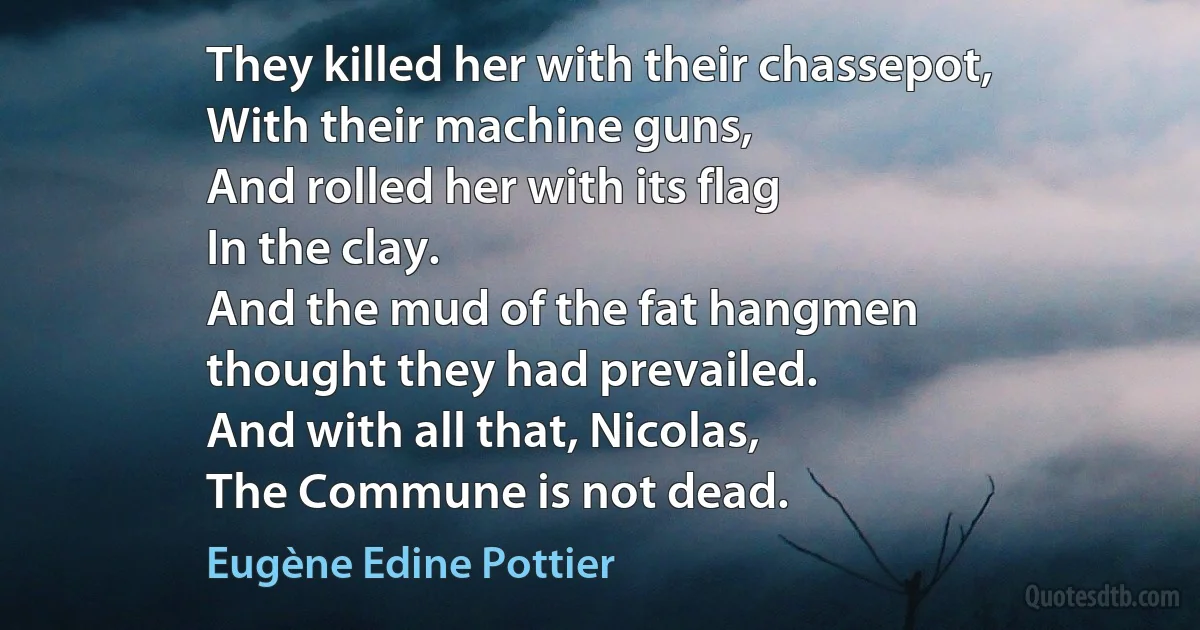 They killed her with their chassepot,
With their machine guns,
And rolled her with its flag
In the clay.
And the mud of the fat hangmen
thought they had prevailed.
And with all that, Nicolas,
The Commune is not dead. (Eugène Edine Pottier)