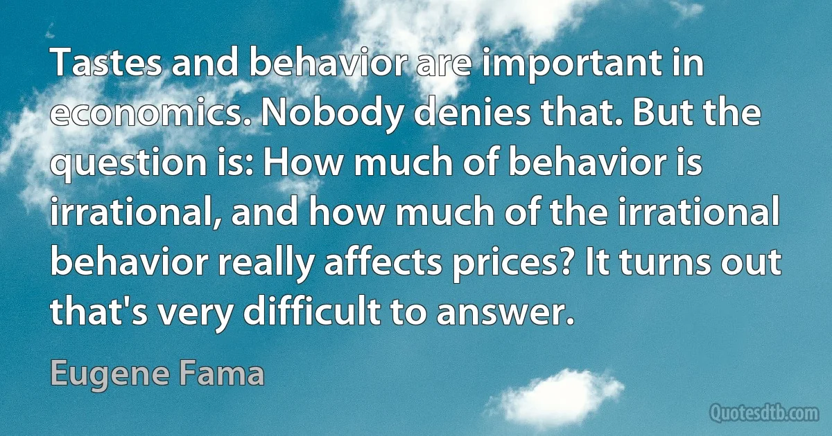 Tastes and behavior are important in economics. Nobody denies that. But the question is: How much of behavior is irrational, and how much of the irrational behavior really affects prices? It turns out that's very difficult to answer. (Eugene Fama)