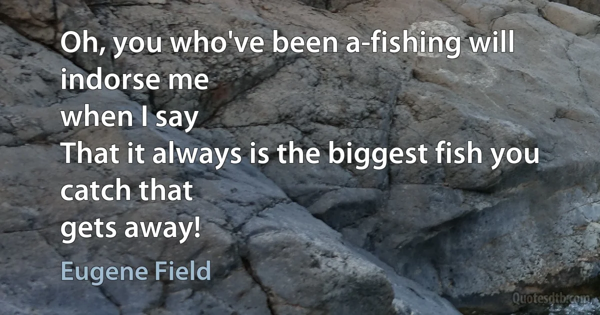 Oh, you who've been a-fishing will indorse me
when I say
That it always is the biggest fish you catch that
gets away! (Eugene Field)