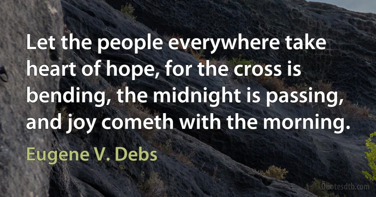 Let the people everywhere take heart of hope, for the cross is bending, the midnight is passing, and joy cometh with the morning. (Eugene V. Debs)