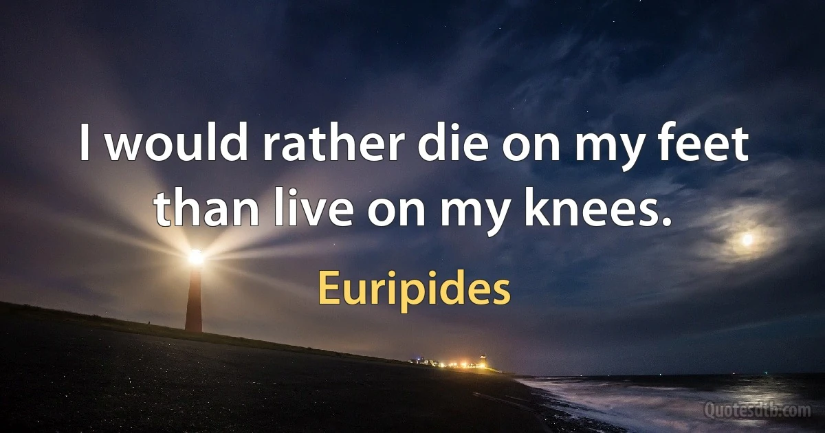 I would rather die on my feet than live on my knees. (Euripides)