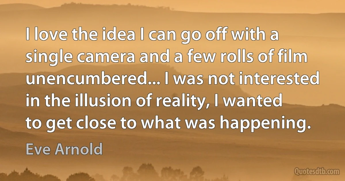 I love the idea I can go off with a single camera and a few rolls of film unencumbered... I was not interested in the illusion of reality, I wanted to get close to what was happening. (Eve Arnold)