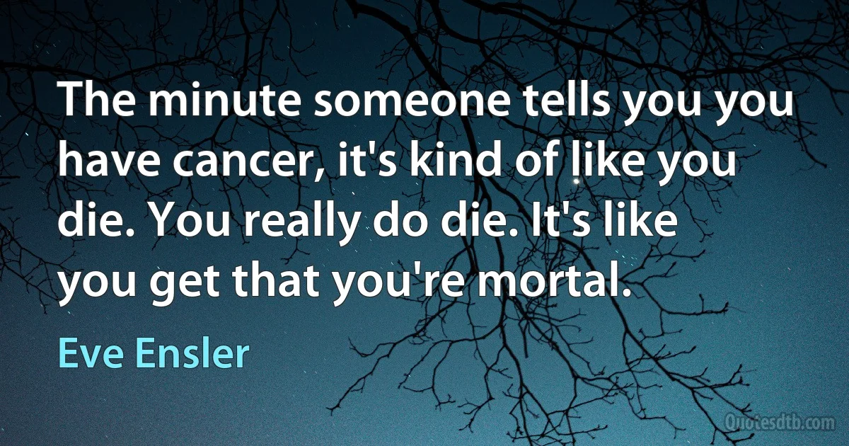 The minute someone tells you you have cancer, it's kind of like you die. You really do die. It's like you get that you're mortal. (Eve Ensler)