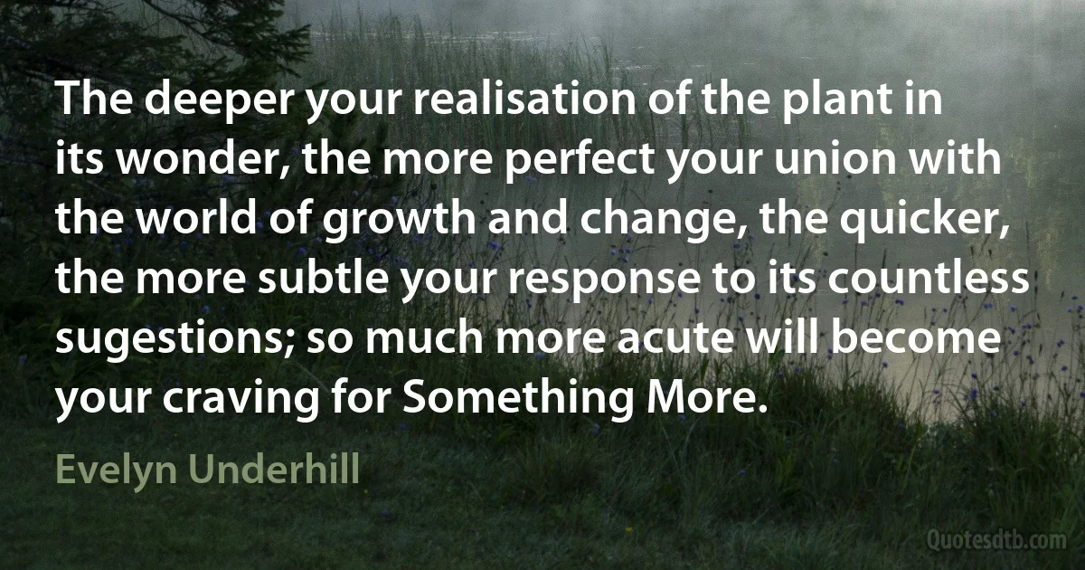 The deeper your realisation of the plant in its wonder, the more perfect your union with the world of growth and change, the quicker, the more subtle your response to its countless sugestions; so much more acute will become your craving for Something More. (Evelyn Underhill)