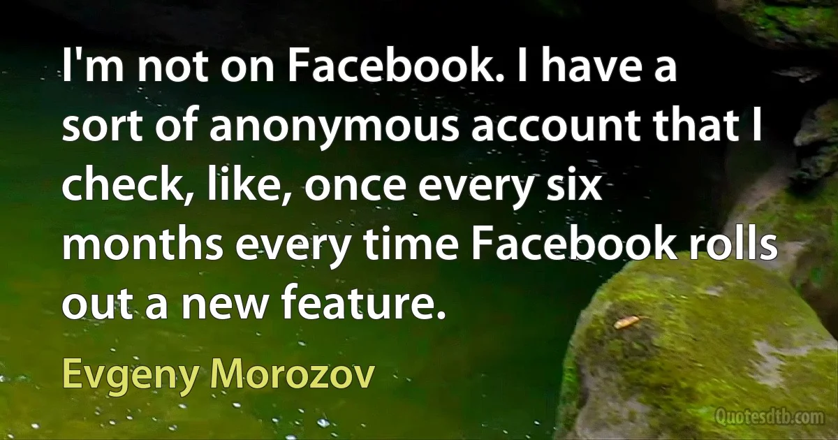 I'm not on Facebook. I have a sort of anonymous account that I check, like, once every six months every time Facebook rolls out a new feature. (Evgeny Morozov)