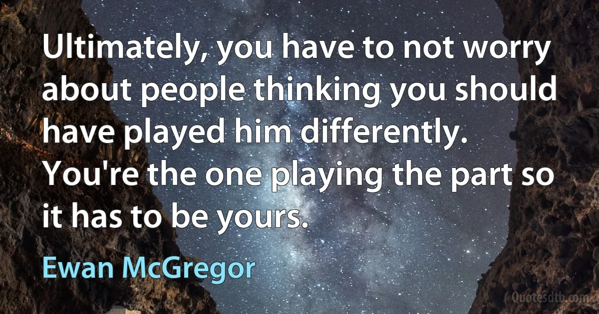 Ultimately, you have to not worry about people thinking you should have played him differently. You're the one playing the part so it has to be yours. (Ewan McGregor)