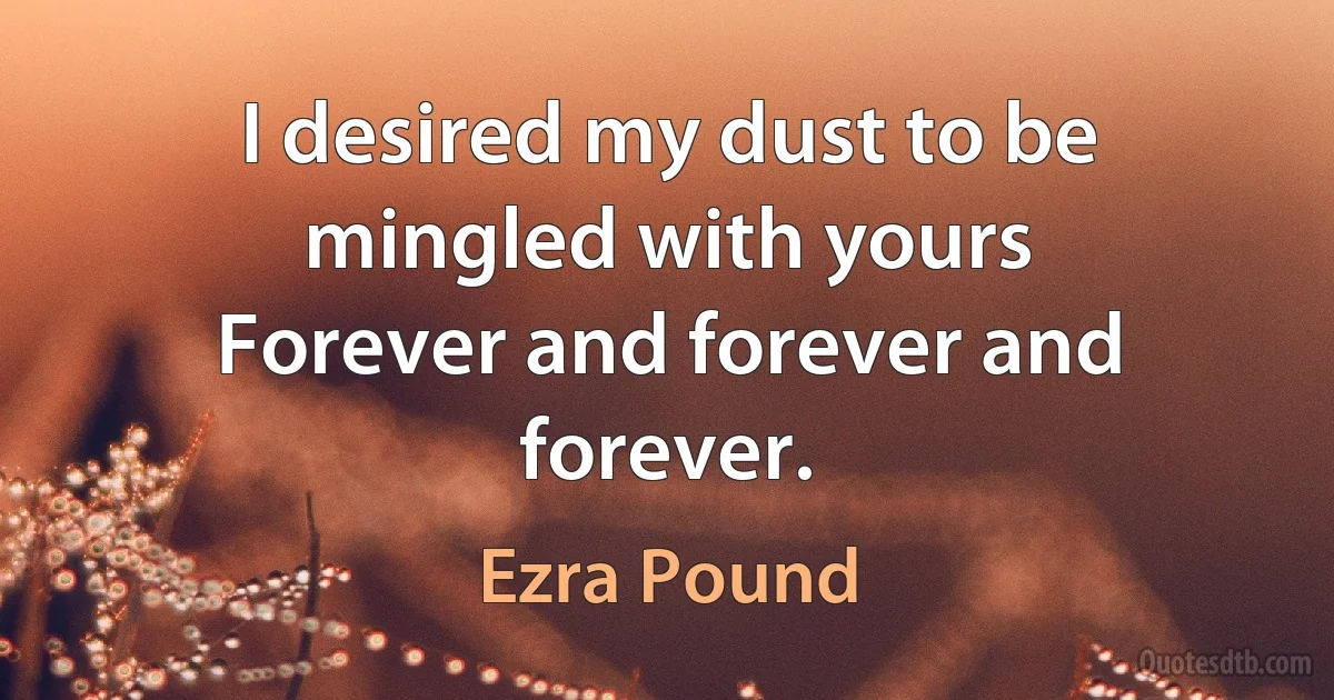 I desired my dust to be mingled with yours
Forever and forever and forever. (Ezra Pound)