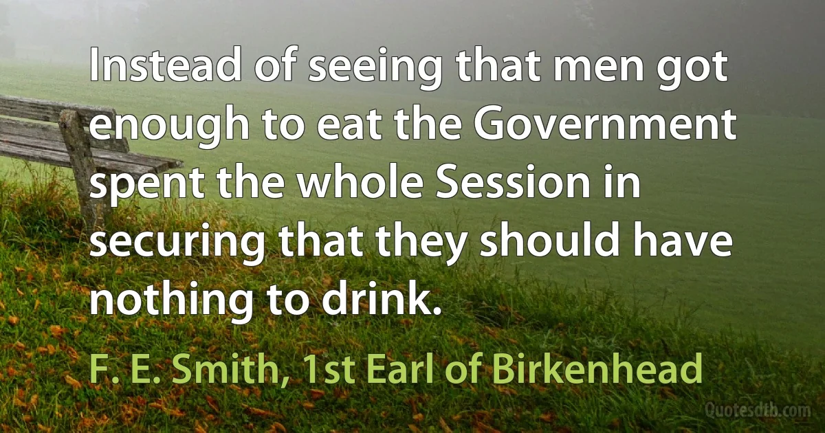 Instead of seeing that men got enough to eat the Government spent the whole Session in securing that they should have nothing to drink. (F. E. Smith, 1st Earl of Birkenhead)