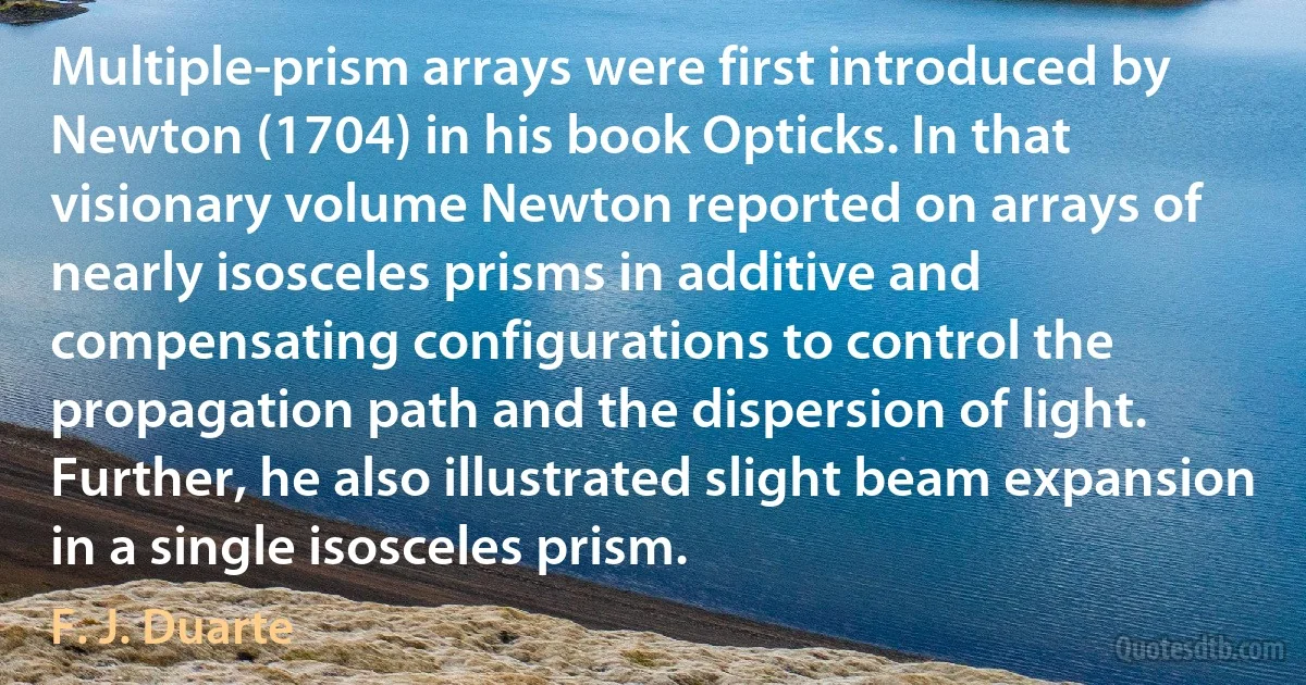 Multiple-prism arrays were first introduced by Newton (1704) in his book Opticks. In that visionary volume Newton reported on arrays of nearly isosceles prisms in additive and compensating configurations to control the propagation path and the dispersion of light. Further, he also illustrated slight beam expansion in a single isosceles prism. (F. J. Duarte)