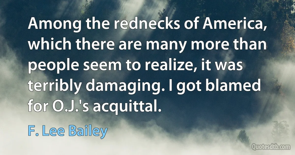 Among the rednecks of America, which there are many more than people seem to realize, it was terribly damaging. I got blamed for O.J.'s acquittal. (F. Lee Bailey)