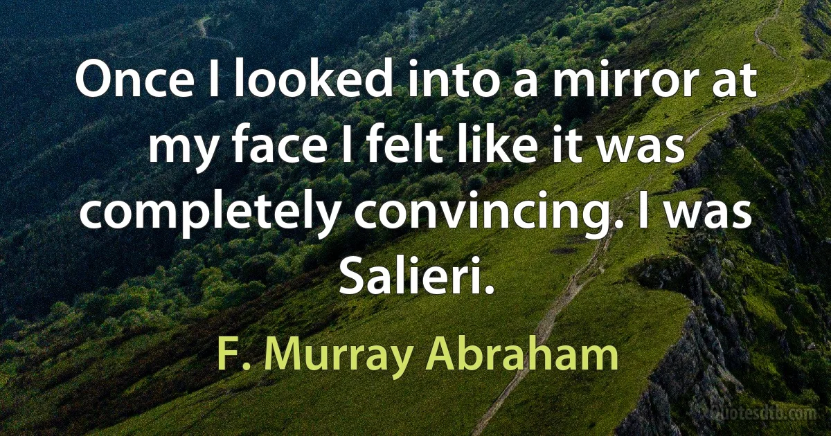 Once I looked into a mirror at my face I felt like it was completely convincing. I was Salieri. (F. Murray Abraham)