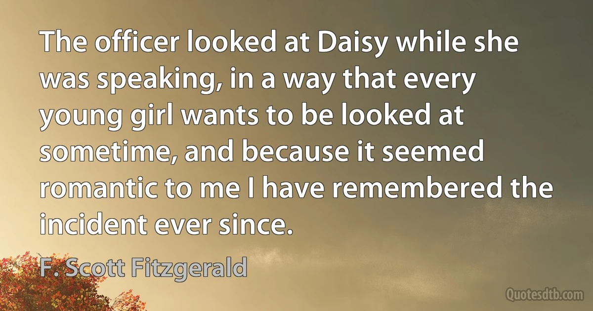 The officer looked at Daisy while she was speaking, in a way that every young girl wants to be looked at sometime, and because it seemed romantic to me I have remembered the incident ever since. (F. Scott Fitzgerald)