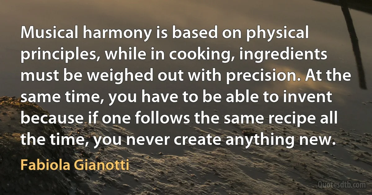 Musical harmony is based on physical principles, while in cooking, ingredients must be weighed out with precision. At the same time, you have to be able to invent because if one follows the same recipe all the time, you never create anything new. (Fabiola Gianotti)